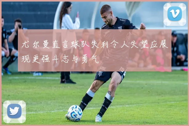 尤尔曼直言球队失利令人失望应展现更强斗志与勇气