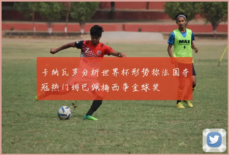 卡纳瓦罗分析世界杯形势称法国夺冠热门姆巴佩梅西争金球奖