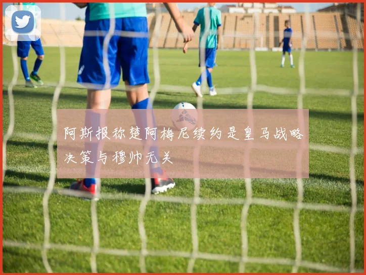 阿斯报称楚阿梅尼续约是皇马战略决策与穆帅无关