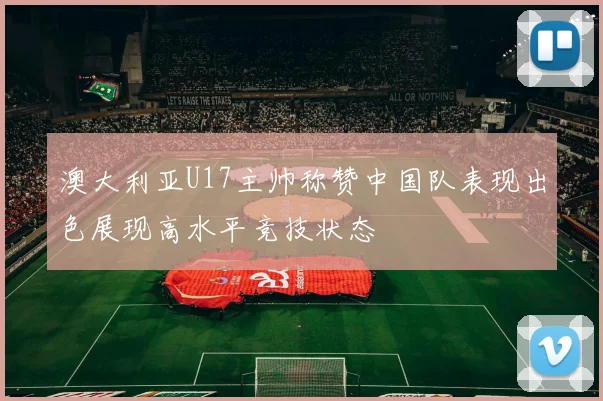 澳大利亚U17主帅称赞中国队表现出色展现高水平竞技状态