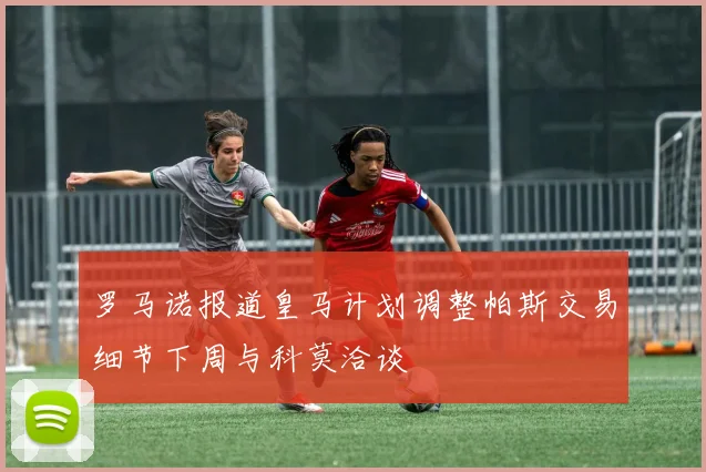 罗马诺报道皇马计划调整帕斯交易细节下周与科莫洽谈