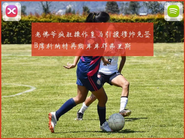 老佛爷疯狂操作皇马引援穆帅免签B席科纳特再购库库邓弗里斯