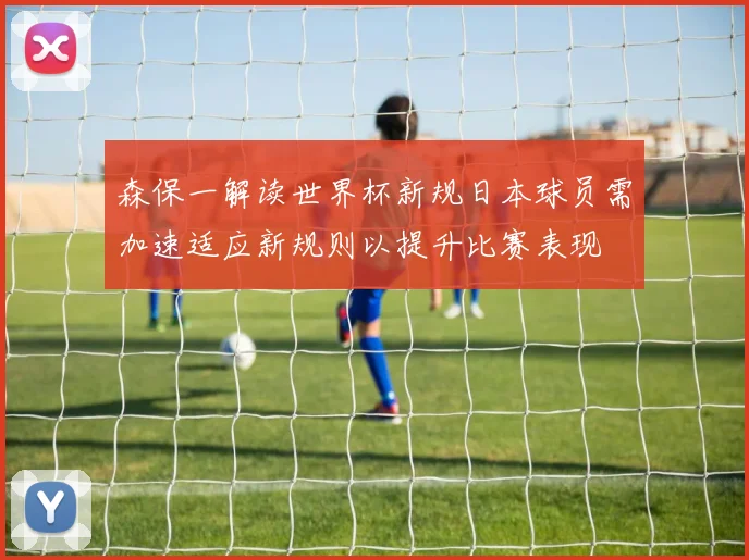 森保一解读世界杯新规日本球员需加速适应新规则以提升比赛表现