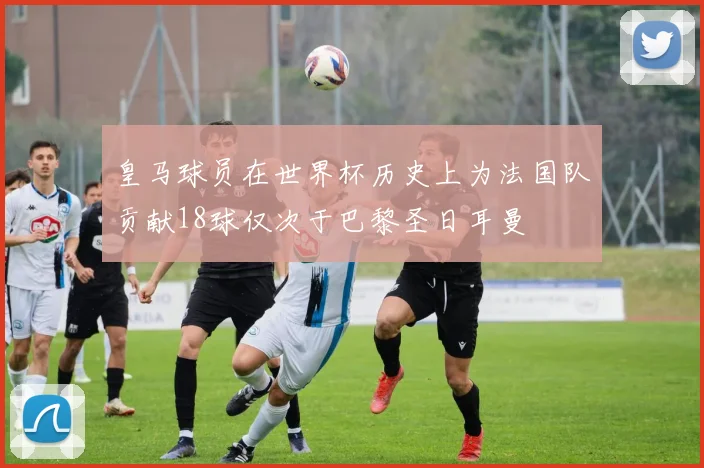 皇马球员在世界杯历史上为法国队贡献18球仅次于巴黎圣日耳曼