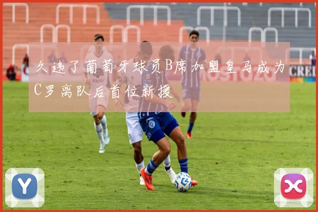 久违了葡萄牙球员B席加盟皇马成为C罗离队后首位新援