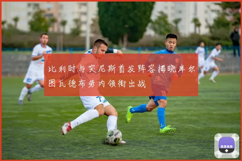 比利时与突尼斯首发阵容揭晓库尔图瓦德布劳内领衔出战