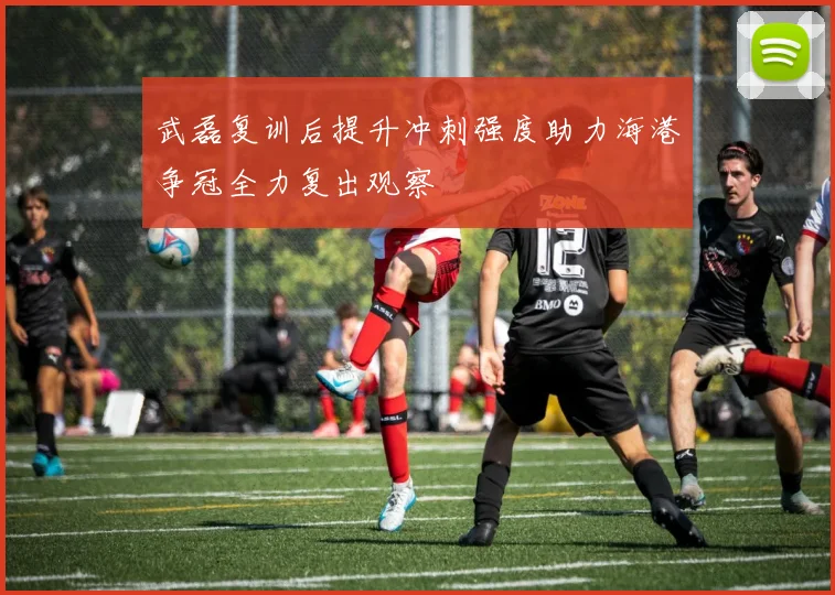 武磊复训后提升冲刺强度助力海港争冠全力复出观察