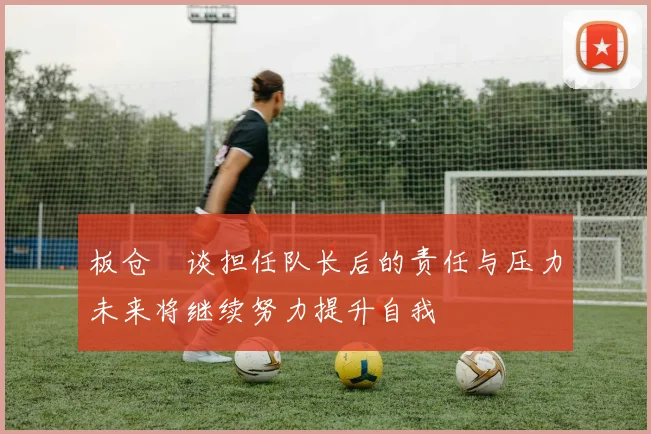 板仓滉谈担任队长后的责任与压力未来将继续努力提升自我