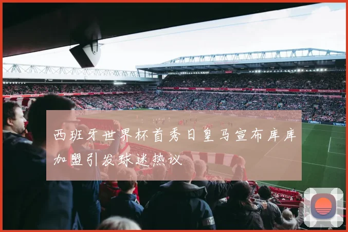 西班牙世界杯首秀日皇马宣布库库加盟引发球迷热议