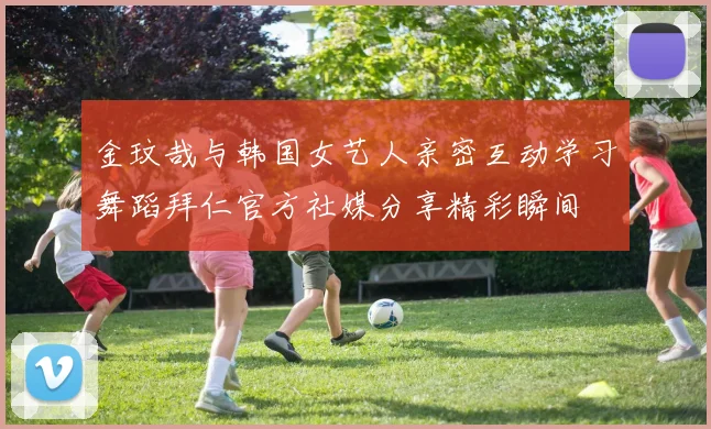 金玟哉与韩国女艺人亲密互动学习舞蹈拜仁官方社媒分享精彩瞬间