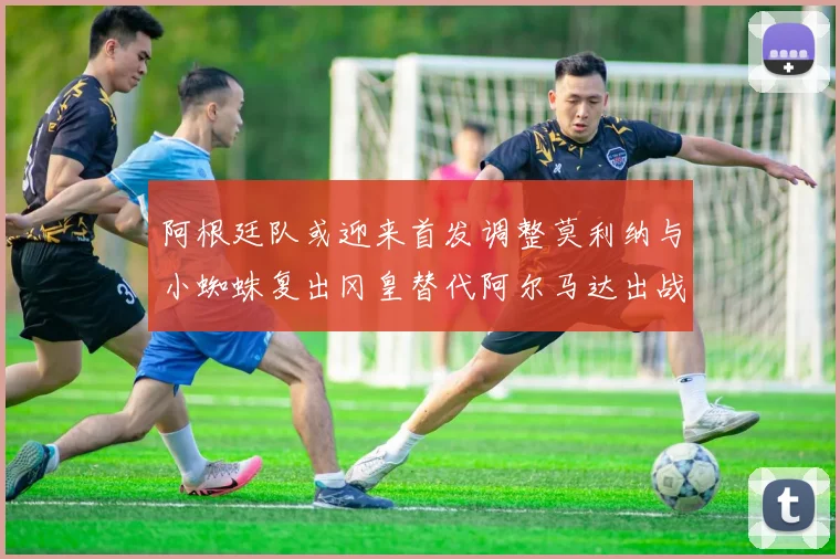 阿根廷队或迎来首发调整莫利纳与小蜘蛛复出冈皇替代阿尔马达出战