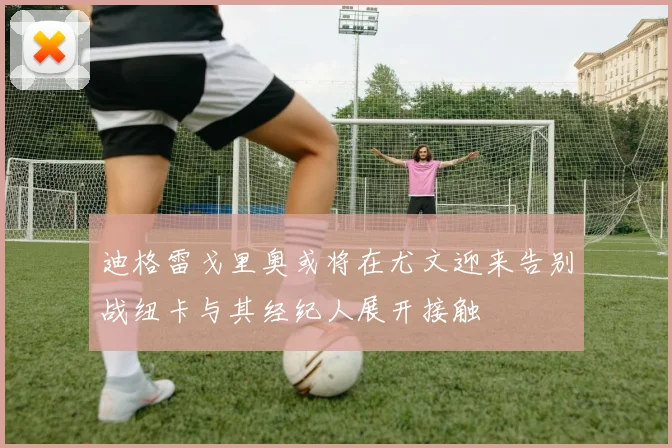 迪格雷戈里奥或将在尤文迎来告别战纽卡与其经纪人展开接触