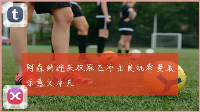 阿森纳迎来双冠王冲击良机希曼表示意义非凡