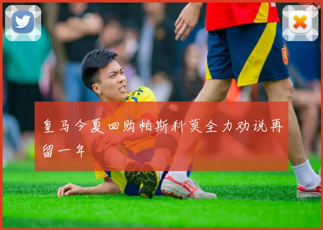 皇马今夏回购帕斯科莫全力劝说再留一年