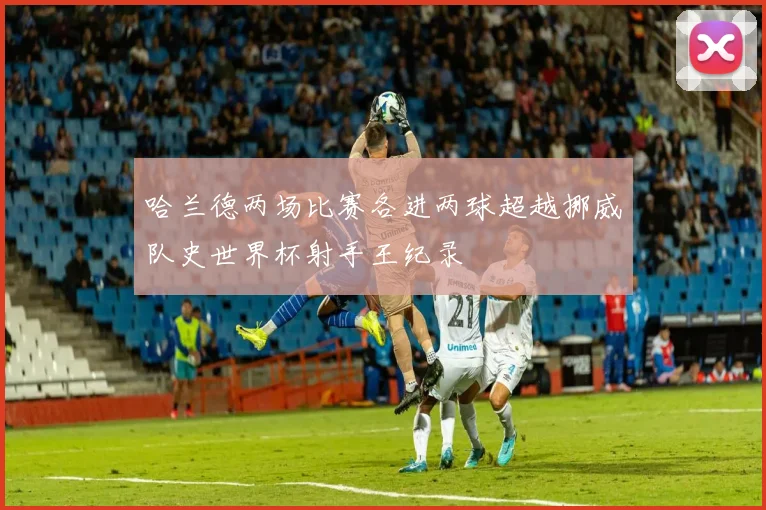 哈兰德两场比赛各进两球超越挪威队史世界杯射手王纪录